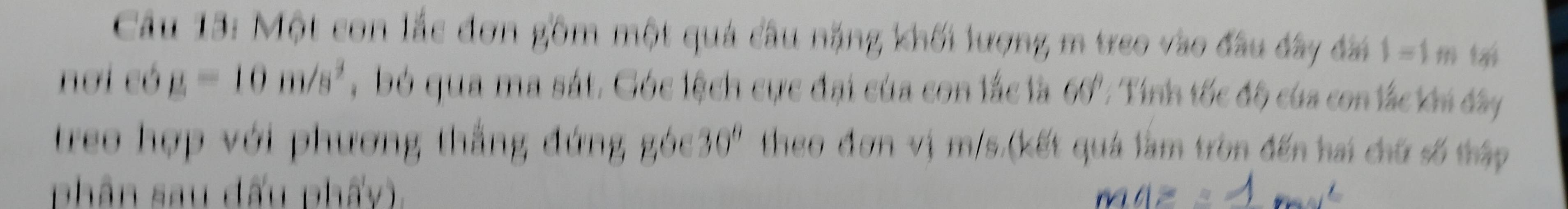 Một con lắc đơn gồm một quả câu nặng khối lượng m treo vào đầu đây đài 1=1m tại 
nơi có g=10m/s^2 , bó qua ma sát. Góc lệch cực đại của con lắc là 60°; Tính tốc độ của con lắc khi dây 
treo hợp với phương thắng đứng góc 30° theo đơn vị m/s.(kết quá làm tròn đến hai chữ số thập 
phân sau đấu phẩy).
