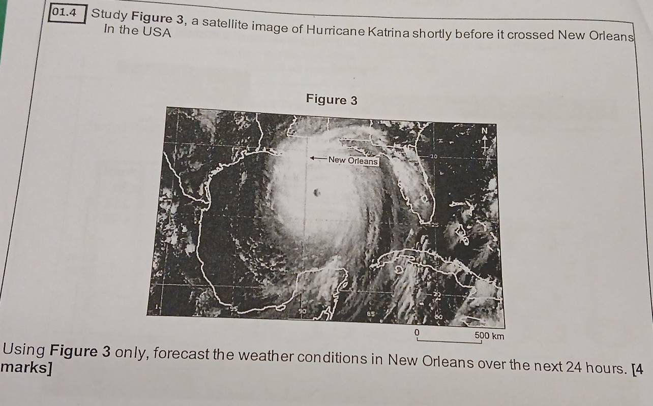 01.4 Study Figure 3, a satellite image of Hurricane Katrina shortly before it crossed New Orleans 
In the USA
500 km
Using Figure 3 only, forecast the weather conditions in New Orleans over the next 24 hours. [4 
marks]