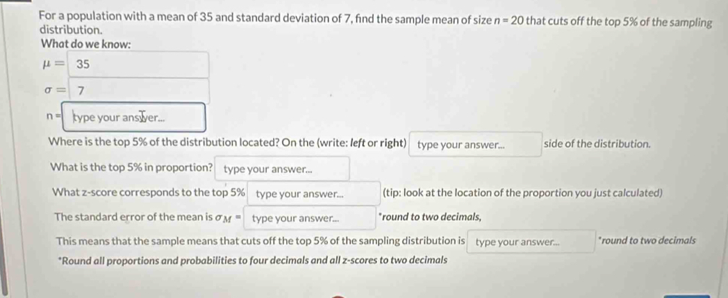 For a population with a mean of 35 and standard deviation of 7, find the sample mean of size n=20 that cuts off the top 5% of the sampling 
distribution. 
What do we know:
mu =35
sigma = 7
n= type your ans er... 
Where is the top 5% of the distribution located? On the (write: left or right) type your answer... side of the distribution. 
What is the top 5% in proportion? type your answer... 
What z-score corresponds to the top 5% type your answer... (tip: look at the location of the proportion you just calculated) 
The standard error of the mean is sigma _M= type your answer... *round to two decimals, 
This means that the sample means that cuts off the top 5% of the sampling distribution is type your answer... *round to two decimals 
*Round all proportions and probabilities to four decimals and all z-scores to two decimals