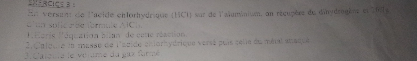 En versant de l'acide chlorhydrique (HCl) sur de l'aluminium, on récupère du dihydrogère et 267g
c'an solide de formule AlCl. 
PEcris léquation bilan de cette réaction. 
2.Caloule la masse de l'acide chiorhydrique versé puis selle du métal attaqué. 
3. Caleule le volume du gaz formé.