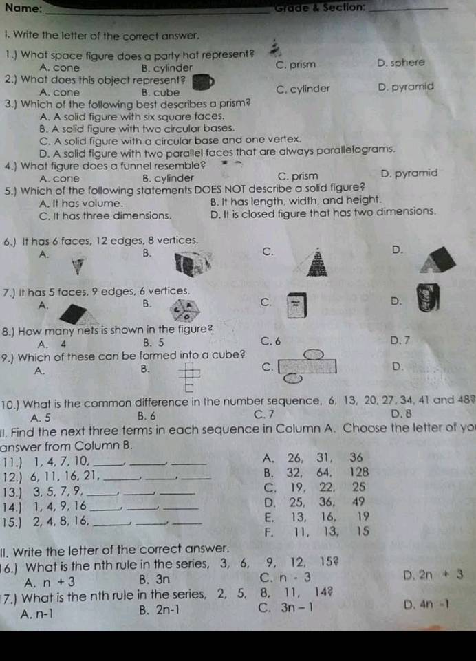 Name:_
Grade & Section:_
I. Write the letter of the correct answer.
1.) What space figure does a party hat represent?
A. cone B. cylinder C. prism D. sphere
2.) What does this object represent?
A. cone B. cube C. cylinder D. pyramid
3.) Which of the following best describes a prism?
A. A solid figure with six square faces.
B. A solid figure with two circular bases.
C. A solid figure with a circular base and one vertex.
D. A solid figure with two parallel faces that are always parallelograms.
4.) What figure does a funnel resemble?
A. cone B. cylinder C. prism D. pyramid
5.) Which of the following statements DOES NOT describe a solid figure?
A. It has volume. B. It has length, width, and height.
C. It has three dimensions. D. It is closed figure that has two dimensions.
6.) It has 6 faces, 12 edges, 8 vertices.
A.
B.
C.
D.
7.) It has 5 faces, 9 edges, 6 vertices.
A.
B.
C. =
D.
8.) How many nets is shown in the figure? D. 7
A. 4 B. 5 C. 6
9.) Which of these can be formed into a cube?
A.
B.
C.
D.
10.) What is the common difference in the number sequence, 6, 13, 20, 27, 34, 41 and 489
A. 5 B. 6 C. 7 D. 8
II. Find the next three terms in each sequence in Column A. Choose the letter of yo
answer from Column B.
11.) 1, 4, 7, 10,_ . __A. 26, 31, 36
12.) 6, 11, 16, 21,_ __B. 32, 64, 128
13.) 3, 5, 7, 9,_ __C. 19, 22, 25
14.) 1, 4, 9,16_ __D. 25, 36, 49
15.) 2, 4, 8, 16, ___E. 13, 16, 19
.
F. 11, 13, 15
II. Write the letter of the correct answer.
6.) What is the nth rule in the series, 3, 6, 9, 12, 15?
A. n+3 B. 3n C. n-3 D. 2n+3
7.) What is the nth rule in the series, 2, 5, 8. 11. 14
A. n-1
B. 2n-1 C. 3n-1 D. 4n-1