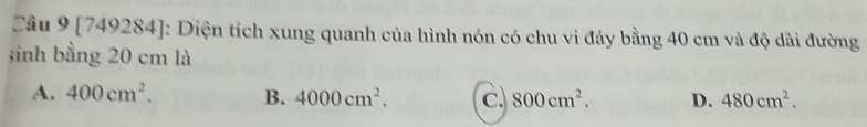 [749284]: Diện tích xung quanh của hình nón có chu vi đáy bằng 40 cm và độ dài đường
sinh bằng 20 cm là
A. 400cm^2. B. 4000cm^2. c. 800cm^2. D. 480cm^2.