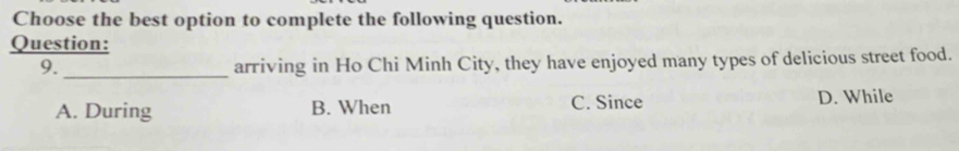 Choose the best option to complete the following question.
Question:
9._
arriving in Ho Chi Minh City, they have enjoyed many types of delicious street food.
A. During B. When C. Since D. While