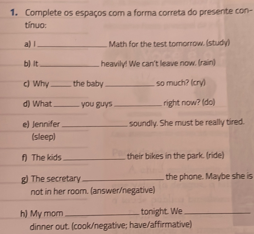 Complete os espaços com a forma correta do presente con- 
tínuo: 
a) l _Math for the test tomorrow. (study) 
b) It_ heavily! We can't leave now. (rain) 
c) Why _the baby_ so much? (cry) 
d) What_ you guys_ right now? (do) 
e) Jennifer_ soundly. She must be really tired. 
(sleep) 
f) The kids_ their bikes in the park. (ride) 
g) The secretary _the phone. Maybe she is 
not in her room. (answer/negative) 
h) My mom _tonight. We_ 
dinner out. (cook/negative; have/affirmative)