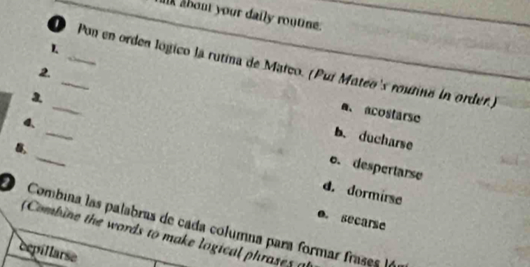 alk about your daily routine.
1.
Pon en orden lógico la rutina de Matco. (Puí Mateo's routine in order.)
2.
_
3.
a、 acostarse
_
4.
_
b. ducharse
,
o. despertarse
d. dormirse
0. secarse
O Combina las palabras de cada columna para formar frases (
(Combine the words to make logical phrases 
cepillarse