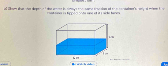 simpiest form. 
b) Show that the depth of the water is always the same fraction of the container's height when the 
container is tipped onto one of its side faces. 
m saorstale 
vious Watch video An