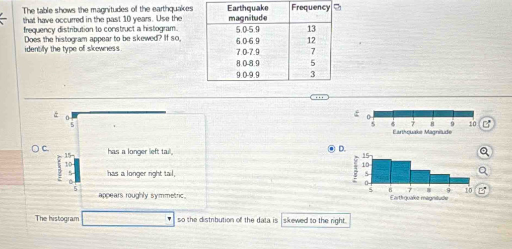 The table shows the magnitudes of the earthquakes
that have occurred in the past 10 years. Use the
frequency distribution to construct a histogram.
Does the histogram appear to be skewed? If so,
identify the type of skewness.
0
5
7
C.
3 a
has a longer left tail,
D.
5 has a longer right tail,
0
5
B
appears roughly symmetric, 
The histogram so the distribution of the data is skewed to the right.