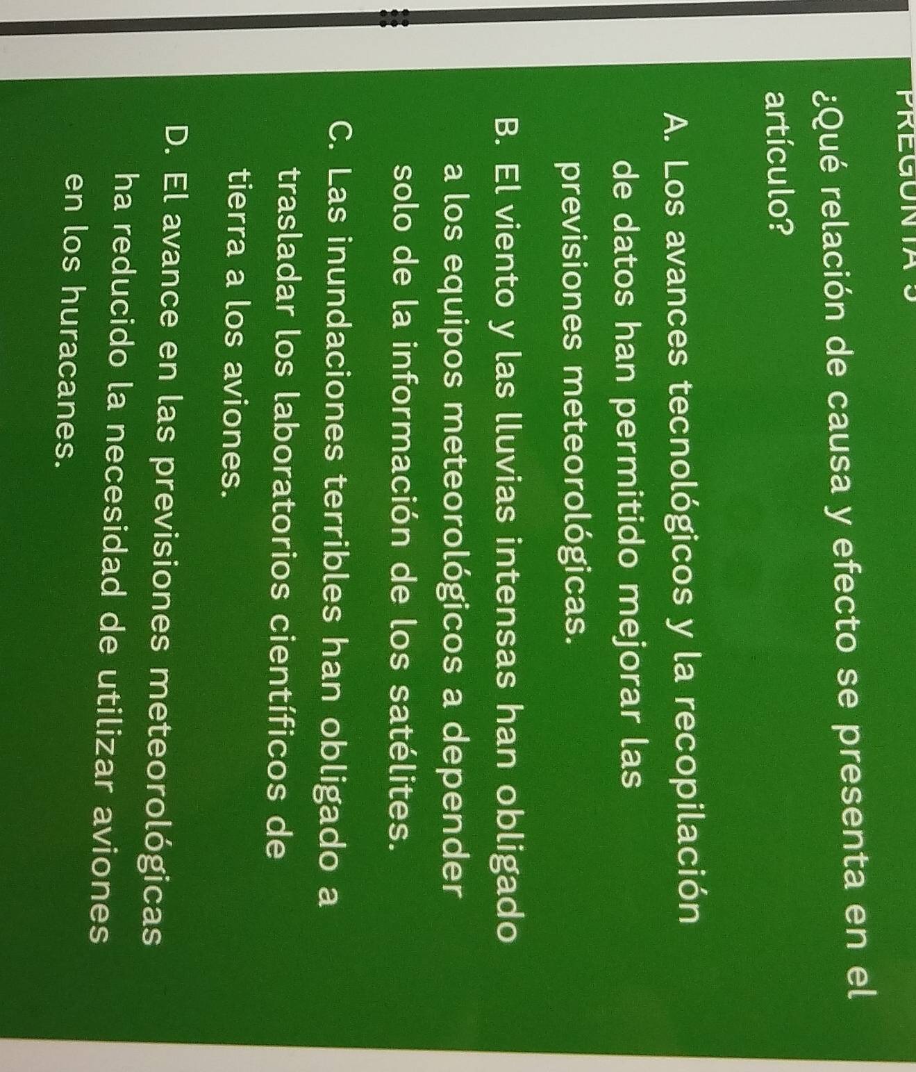 PREGUNTA
¿Qué relación de causa y efecto se presenta en el
artículo?
A. Los avances tecnológicos y la recopilación
de datos han permitido mejorar las
previsiones meteorológicas.
B. El viento y las lluvias intensas han obligado
a los equipos meteorológicos a depender
solo de la información de los satélites.
C. Las inundaciones terribles han obligado a
trasladar los laboratorios científicos de
tierra a los aviones.
D. El avance en las previsiones meteorológicas
ha reducido la necesidad de utilizar aviones
en los huracanes.