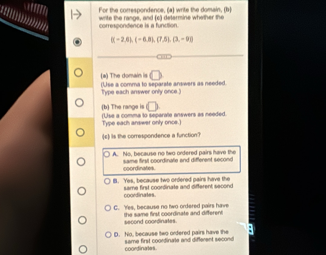 For the correspondence, (a) write the domain, (b)
write the range, and (c) determine whether the
correspondence is a function.
 (-2,6),(-6,8),(7,5),(3,-9)
(a) The domain is (□ ). 
(Use a comma to separate answers as needed.
Type each answer only once.)
(b) The range is (□ ). 
(Use a comma to separate answers as needed.
Type each answer only once.)
(c) is the correspondence a function?
A. No, because no two ordered pairs have the
same first coordinate and different second
coordinates.
B. Yes, because two ordered pairs have the
same first coordinate and different second
coordinates.
C. Yes, because no two ordered pairs have
the same first coordinate and different
second coordinates.
D. No, because two ordered pairs have the
same first coordinate and different second
coordinates.