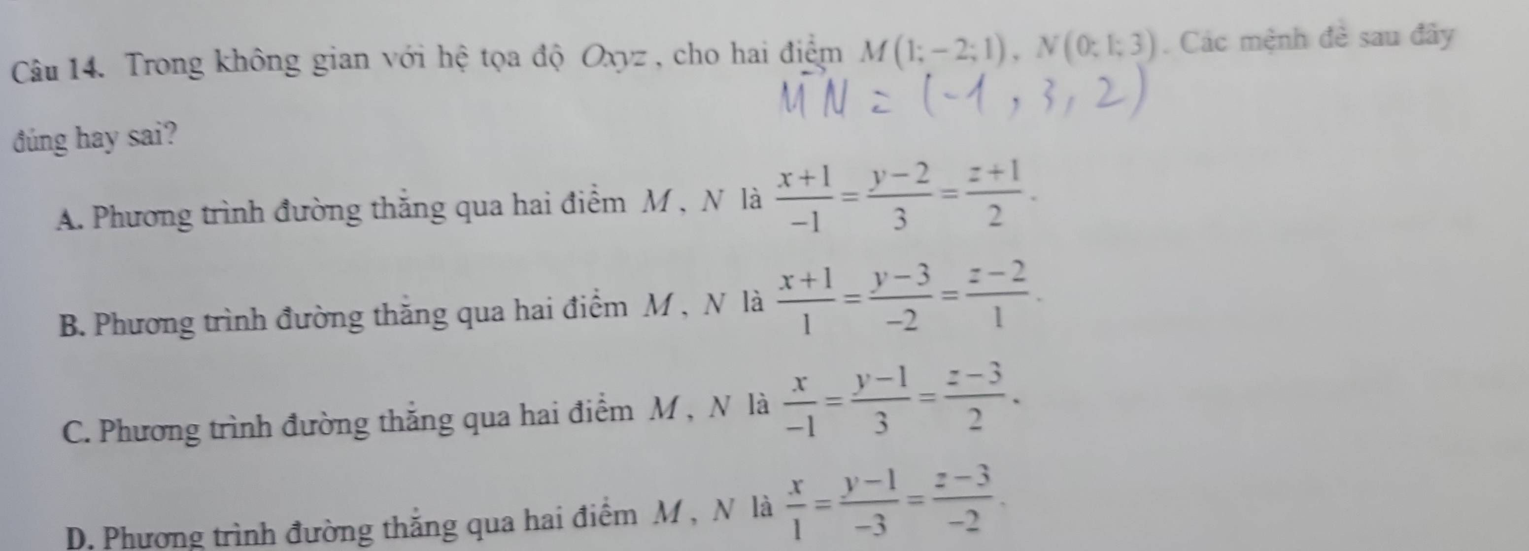 Trong không gian với hệ tọa độ Oxyz, cho hai điểm M(1;-2;1), N(0;1;3). Các mệnh đề sau đây
đúng hay sai?
A. Phương trình đường thăng qua hai điểm M , N là  (x+1)/-1 = (y-2)/3 = (z+1)/2 .
B. Phương trình đường thăng qua hai điểm M , N là  (x+1)/1 = (y-3)/-2 = (z-2)/1 .
C. Phương trình đường thắng qua hai điểm M , N là  x/-1 = (y-1)/3 = (z-3)/2 .
D. Phương trình đường thắng qua hai điểm M , N là  x/1 = (y-1)/-3 = (z-3)/-2 .