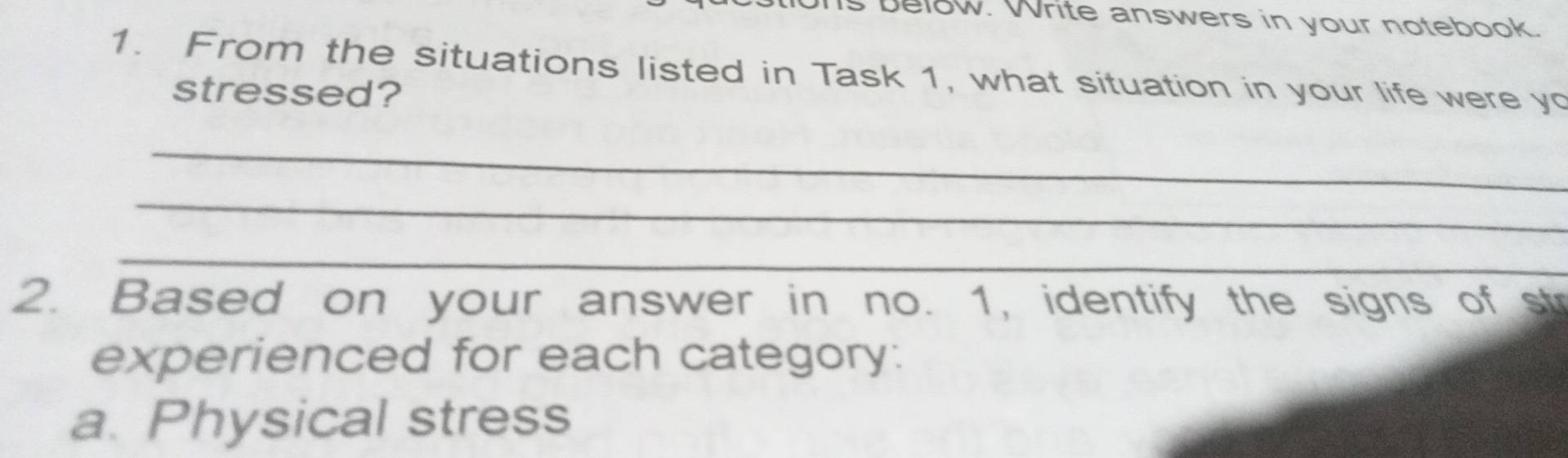 below. Write answers in your notebook. 
1. From the situations listed in Task 1, what situation in your life were yo 
stressed? 
_ 
_ 
_ 
2. Based on your answer in no. 1, identify the signs of str 
experienced for each category: 
a. Physical stress