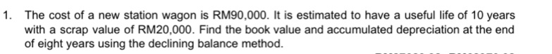 The cost of a new station wagon is RM90,000. It is estimated to have a useful life of 10 years
with a scrap value of RM20,000. Find the book value and accumulated depreciation at the end 
of eight years using the declining balance method.