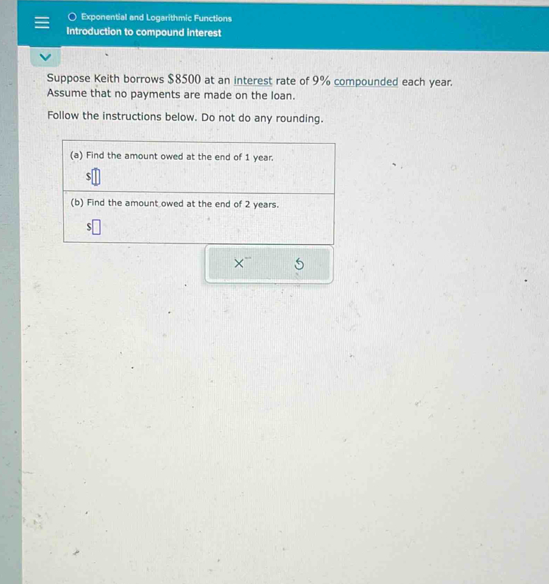 Exponential and Logarithmic Functions 
Introduction to compound interest 
Suppose Keith borrows $8500 at an interest rate of 9% compounded each year. 
Assume that no payments are made on the loan. 
Follow the instructions below. Do not do any rounding. 
(a) Find the amount owed at the end of 1 year.
$
(b) Find the amount owed at the end of 2 years.