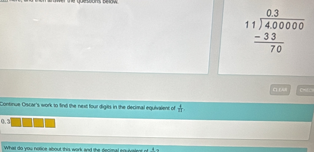 nd then answer the questions below .
beginarrayr 0.3 11encloselongdiv 4,0000 -33 hline 70endarray
CL EAR CHEC 
Continue Oscar's work to find the next four digits in the decimal equivalent of  4/11 .
0.3
What do you notice about this work and the decimal equivalent of frac 4 ,