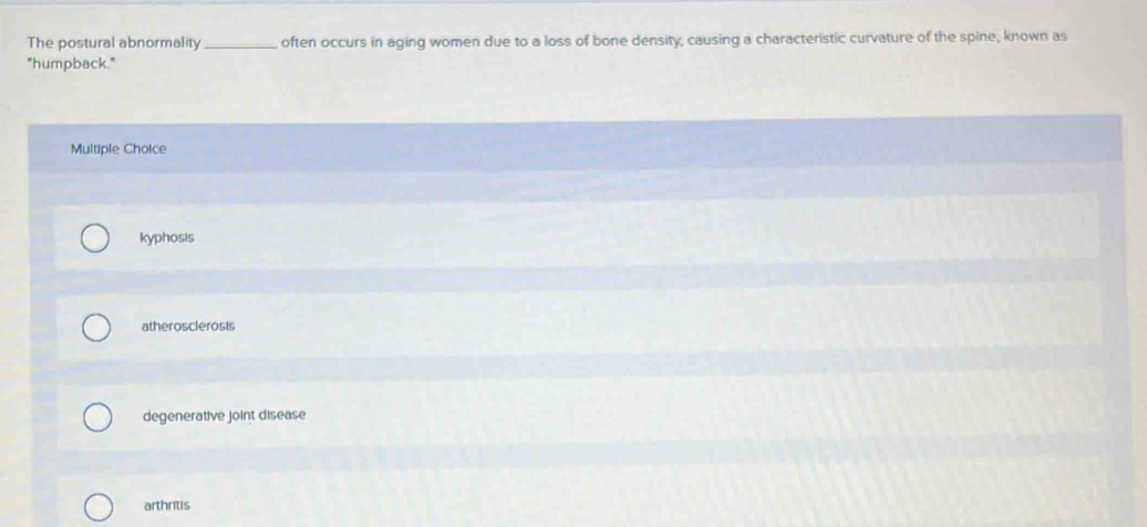 The postural abnormality_ often occurs in aging women due to a loss of bone density, causing a characteristic curvature of the spine, known as
"humpback."
Multiple Choice
kyphosis
atherosclerosis
degenerative joint disease
arthritis