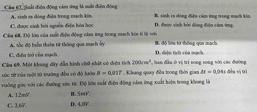 Suất điện động cảm ứng là suất điện động
A. sinh ra dòng điện trong mạch kín. B. sinh ra dòng điện cảm ứng trong mạch kín.
C. được sinh bởi nguồn điện hóa học D. được sinh bởi dòng điện cảm ứng.
Câu 68. Độ lớn của suất điện động cảm ứng trong mạch kín tỉ lệ với
A. tốc độ biến thiên từ thông qua mạch ấy. B. độ lớn từ thông qua mạch.
C. điện trở của mạch. D. diện tích của mạch.
Câu 69. Một khung dây dẫn hình chữ nhật có diện tích 200cm^2 , ban đầu ở vị trí song song với các đường
sức từ của một từ trường đều có độ lướn B=0,01T. Khung quay đều trong thời gian △ t=0,04s đến vị trí
vuông góc với các đường sức từ. Độ lớn suất điện động cảm ứng xuất hiện trong khung là
A. 12mV. B. 5mV.
C. 3,6V. D. 4,8V.