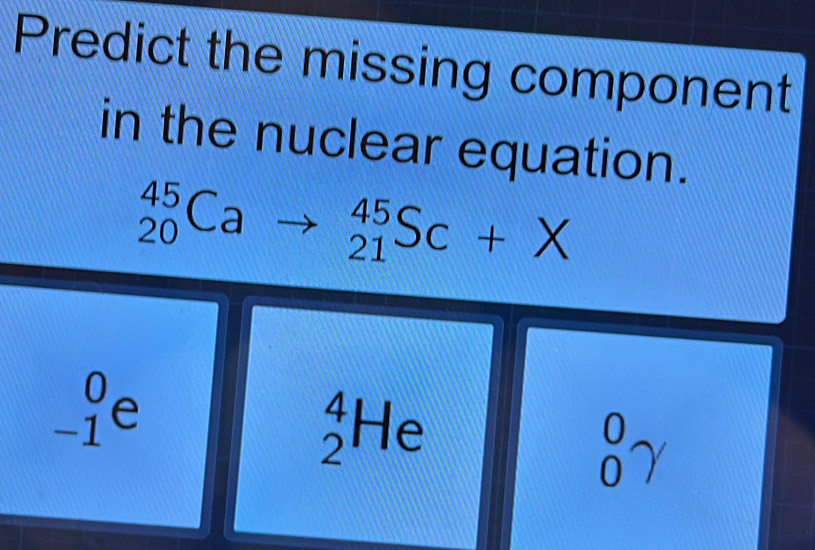 Predict the missing component
in the nuclear equation.
_(20)^(45)Cato _(21)^(45)Sc+X
_(-1)^0e
_2^4He
_0^0gamma