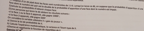 pose d'un dé pipé dont les faces sont numérotées de 1 à 6. Lorsqu'on lance ce dé, on suppose que la probabilité d'apparition d'une 
face dont le numéro est pair est le double de la probabilité d'apparition d'une face dont le numéro est impair. 
1)calcuie les probabilités d'obtenir chaque face. 
2)Une personne qui lance le dé obtient les résultats suivants : 
-si la face 1 ou la face 6 apparait, elle gagne 1000F : 
-Si la face 3 apparaît, elle gagne 500F
On considère la varlable aléatoire x_5
a) Donne la loi de probabilité de X. gain du joueur ». 
b) Caicule l'espérance mathématique, la variance et l'écart-type de X. 
Exercice N°1 c)Donne et représente la fonction de répartition de X