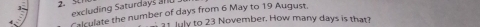 excluding Saturdays a n 
Calculate the number of days from 6 May to 19 August. 
1 July to 23 November. How many days is that?