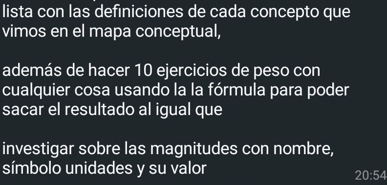 lista con las definiciones de cada concepto que 
vimos en el mapa conceptual, 
además de hacer 10 ejercicios de peso con 
cualquier cosa usando la la fórmula para poder 
sacar el resultado al igual que 
investigar sobre las magnitudes con nombre, 
símbolo unidades y su valor
20:54