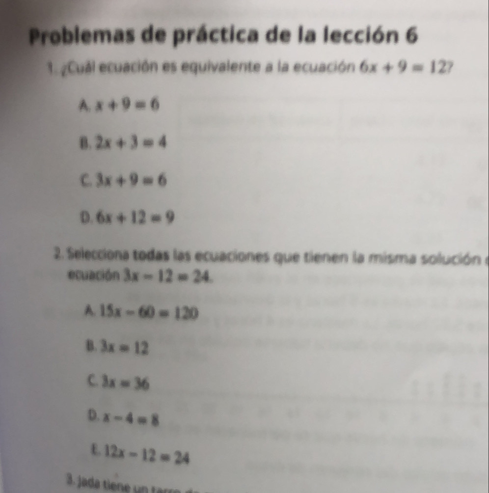 Problemas de práctica de la lección 6
1. ¿Cual ecuación es equivalente a la ecuación 6x+9=12
A. x+9=6
B. 2x+3=4
C. 3x+9=6
D. 6x+12=9
2. Selecciona todas las ecuaciones que tienen la misma solución e
ecuación 3x-12=24
A. 15x-60=120
B. 3x=12
C. 3x=36
D. x-4=8
E. 12x-12=24