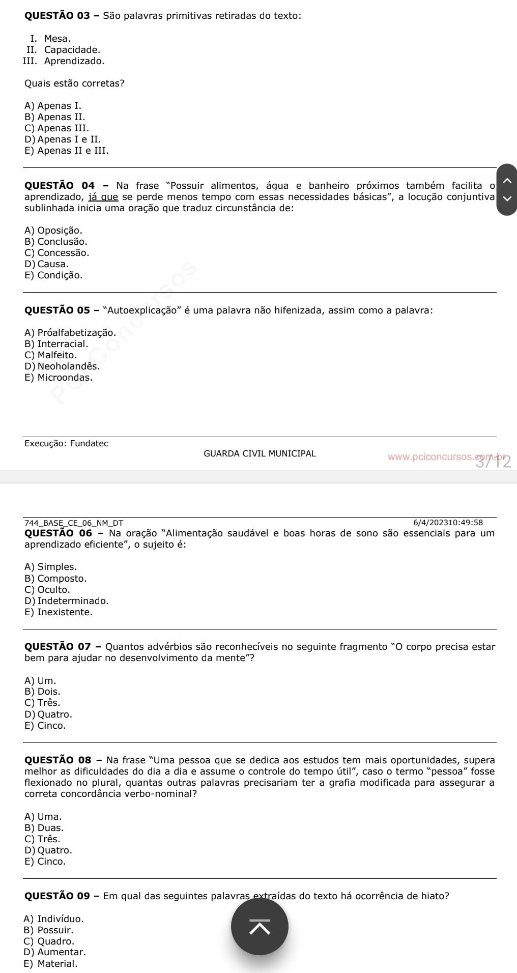 São palavras primitivas retiradas do texto:
I. Mesa.
II. Capacidade.
III. Aprendizado.
Quais estão corretas?
A) Apenas I.
B) Apenas II.
C) Apenas III.
D) Apenas I e II.
E) Apenas II e III.
QueSTÃo 04 - Na frase "Possuir alimentos, água e banheiro próximos também facilita o
aprendizado, já que se perde menos tempo com essas necessidades básicas", a locução conjuntiva
sublinhada inicia uma oração que traduz circunstância de:
A) Oposição.
B) Conclusão.
C) Concessão.
D) Causa.
E) Condição.
QueSTÃo 05 - “Autoexplicação” é uma palavra não hifenizada, assim como a palavra:
A) Próalfabetização.
B) Interracial.
C) Malfeito.
D) Neoholandês.
E) Microondas.
Execução: Fundatec
GUARDA CIVIL MUNICIPAL www.pciconcursos.com.
744 BASE CE 06 NM DT 6/4/202310:49:58
questão O6-Na a oração "Alimentação saudável e boas horas de sono são essenciais para um
aprendizado eficiente", o sujeito é:
A) Simples.
B) Composto.
C) Oculto.
D) Indeterminado.
E) Inexistente.
QuesTão 07 - Quantos advérbios são reconhecíveis no seguinte fragmento "O corpo precisa estar
bem para ajudar no desenvolvimento da mente"?
A) Um.
B) Dois.
C) Três.
D) Quatro.
E) Cinco.
QuesTão 08 - Na frase "Uma pessoa que se dedica aos estudos tem mais oportunidades, supera
melhor as dificuldades do dia a dia e assume o controle do tempo util'' , caso o termo “pessoa” fosse
flexionado no plural, quantas outras palavras precisariam ter a grafia modificada para assegurar a
correta concordância verbo-nominal?
A) Uma.
B) Duas.
C) Três.
D) Quatro.
E) Cinco.
QuESTÃo 09 - Em qual das seguintes palavras extraídas do texto há ocorrência de hiato?
A) Indivíduo.
B) Possuir.
C) Quadro.
D) Aumentar.
E) Material.