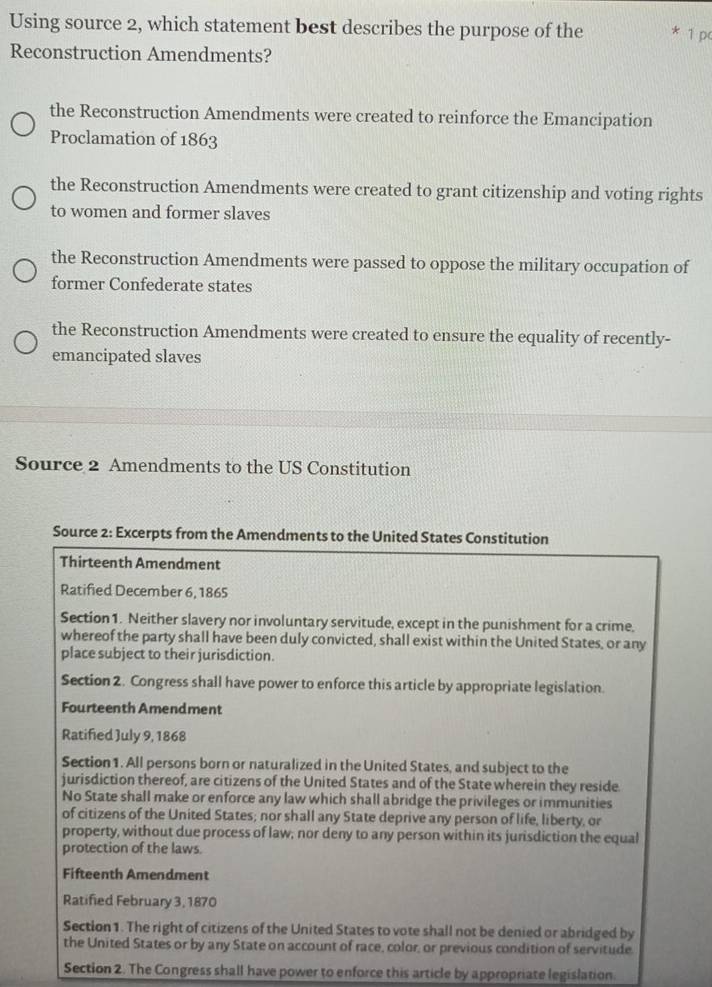 Using source 2, which statement best describes the purpose of the * 1 pc
Reconstruction Amendments?
the Reconstruction Amendments were created to reinforce the Emancipation
Proclamation of 1863
the Reconstruction Amendments were created to grant citizenship and voting rights
to women and former slaves
the Reconstruction Amendments were passed to oppose the military occupation of
former Confederate states
the Reconstruction Amendments were created to ensure the equality of recently-
emancipated slaves
Source 2 Amendments to the US Constitution
Source 2: Excerpts from the Amendments to the United States Constitution
Thirteenth Amendment
Ratified December 6, 1865
Section1. Neither slavery nor involuntary servitude, except in the punishment for a crime,
whereof the party shall have been duly convicted, shall exist within the United States, or any
place subject to their jurisdiction.
Section 2. Congress shall have power to enforce this article by appropriate legislation.
Fourteenth Amendment
Ratified July 9, 1868
Section 1. All persons born or naturalized in the United States, and subject to the
jurisdiction thereof, are citizens of the United States and of the State wherein they reside.
No State shall make or enforce any law which shall abridge the privileges or immunities
of citizens of the United States; nor shall any State deprive any person of life, liberty, or
property, without due process of law; nor deny to any person within its junisdiction the equal
protection of the laws
Fifteenth Amendment
Ratified February 3, 1870
Section 1. The right of citizens of the United States to vote shall not be denied or abridged by
the United States or by any State on account of race, color, or previous condition of servitude.
Section 2. The Congress shall have power to enforce this article by appropriate legislation.