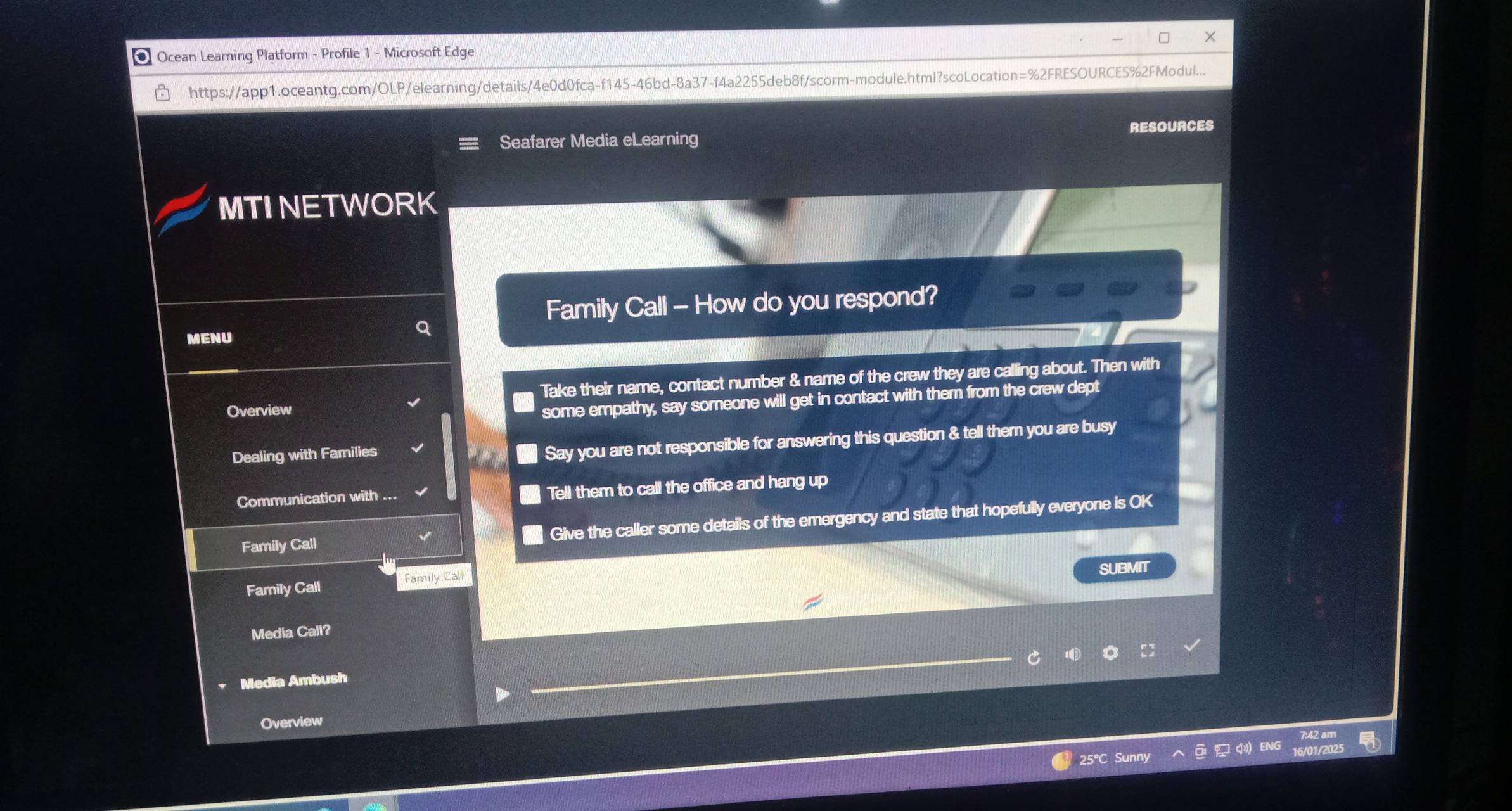 Ocean Learning Platform - Profile 1 - Microsoft Edge 
https://app1.oceantg.com/OLP/elearning/details/4e0d0fca-f145-46bd-8a37-f4a2255deb8f/scorm-module.html?scoLocation=%2FRESOURCES%2FModul... 
Seafarer Media eLearning RESOURCES 
MTI NETWORK 
Family Call - How do you respond? 
MENU 
Overview Take their name, contact number & name of the crew they are calling about. Then with 
some empathy, say someone will get in contact with them from the crew dept 
Dealing with Families 
Say you are not responsible for answering this question & tell them you are busy 
Communication with . Tell them to call the office and hang up 
Family Call Give the caller some details of the emergency and state that hopefully everyone is OK 
Family Call Family Call SUBMIT 
Media Call? 
Media Ambush 
Overview 
25°C Sunny