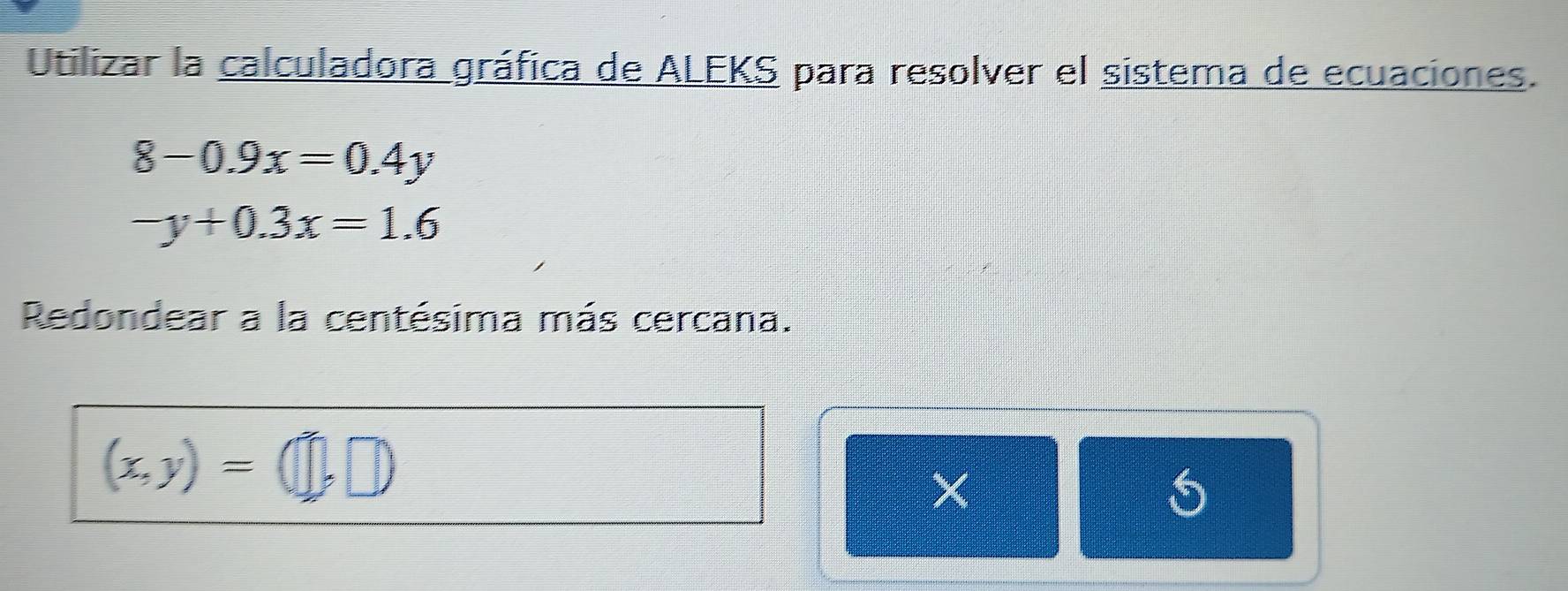 Utilizar la calculadora gráfica de ALEKS para resolver el sistema de ecuaciones.
8-0.9x=0.4y
-y+0.3x=1.6
Redondear a la centésima más cercana.
(x,y)=(□ ,□ )
X