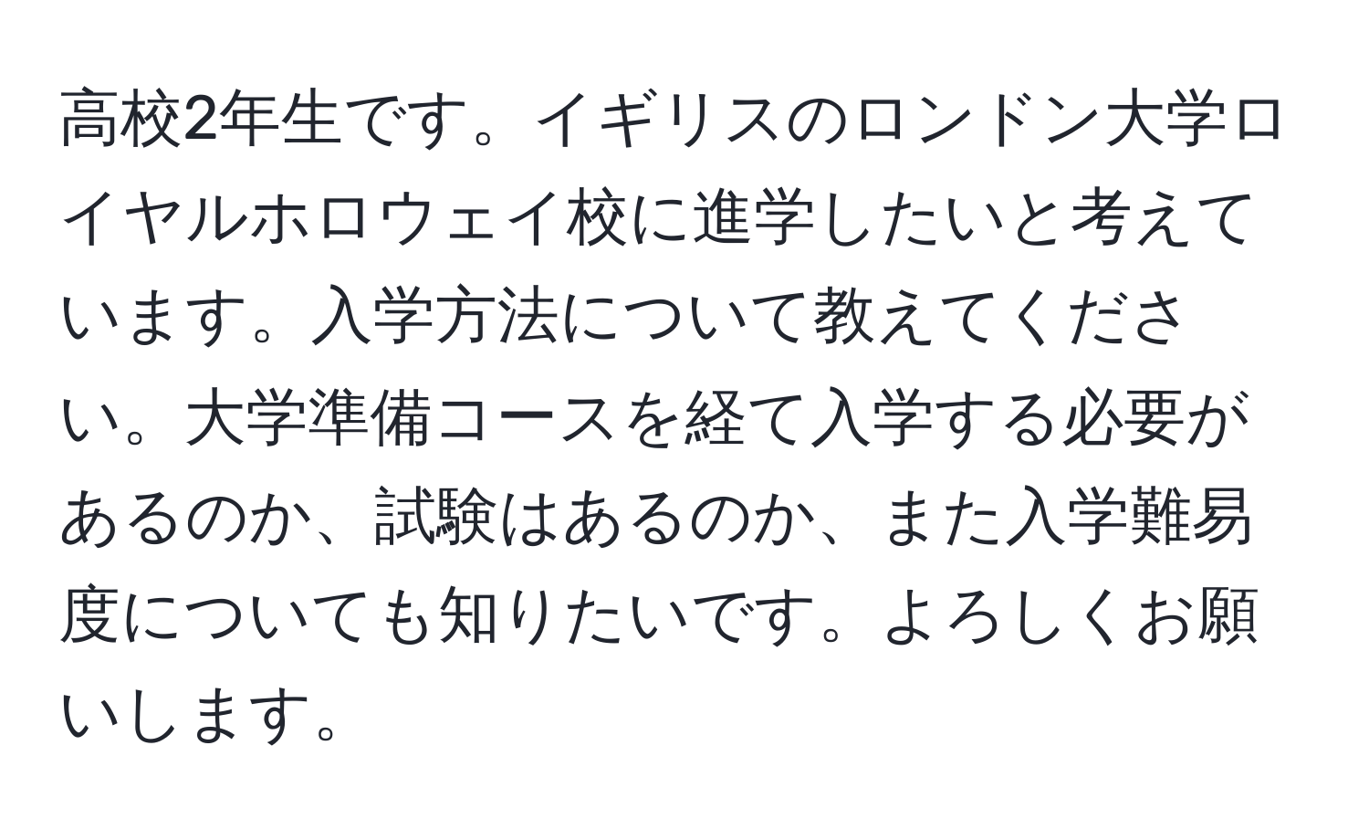 高校2年生です。イギリスのロンドン大学ロイヤルホロウェイ校に進学したいと考えています。入学方法について教えてください。大学準備コースを経て入学する必要があるのか、試験はあるのか、また入学難易度についても知りたいです。よろしくお願いします。