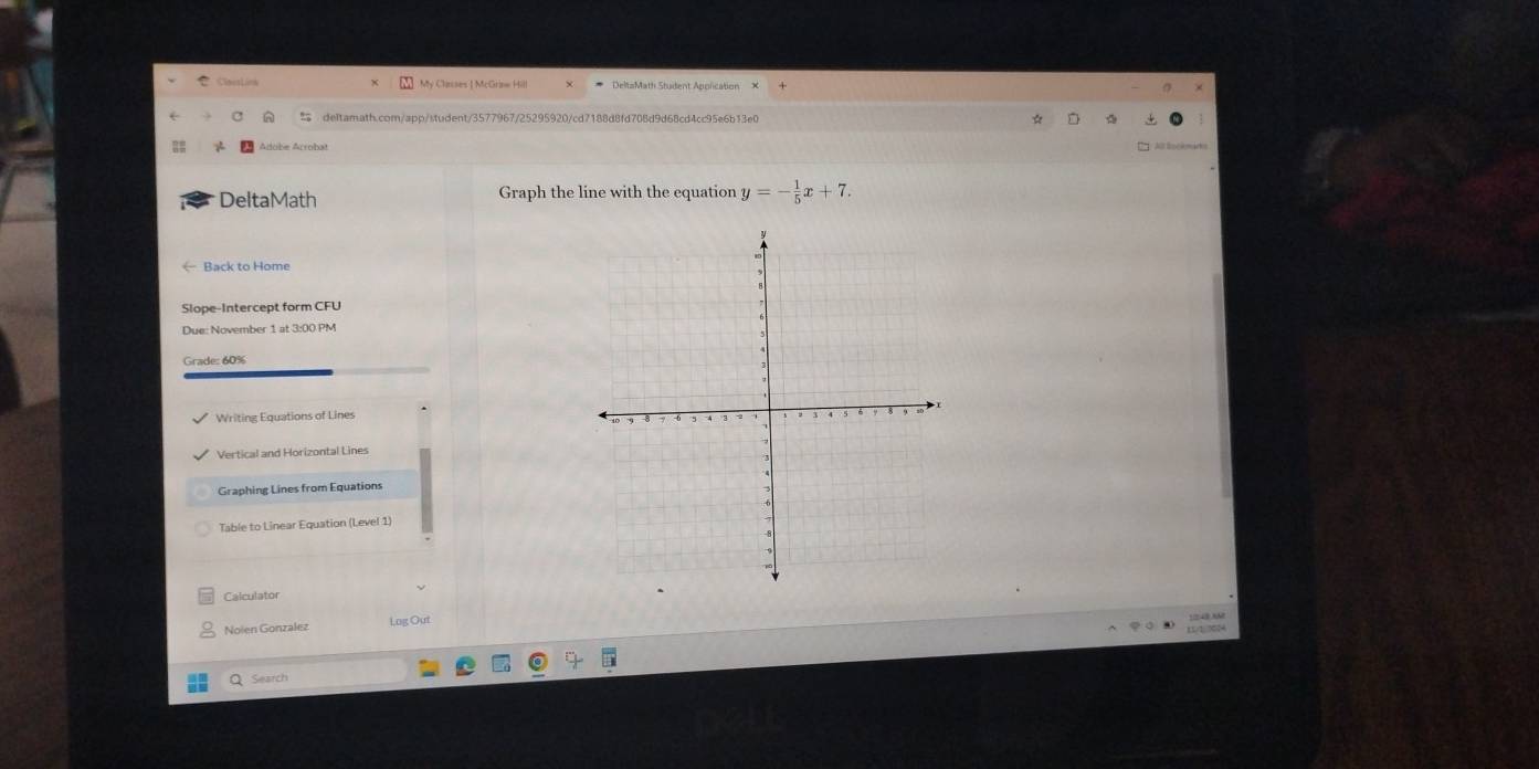 Adobe Arrobat 
DeltaMath Graph the line with the equation y=- 1/5 x+7. 
← Back to Home 
Due: November 1 at 3:00 PM 
Grade: 60% 
Writing Equations of Lines 
Vertical and Horizontal Lines 
Graphing Lines from Equations 
Table to Linear Equation (Level 1) 
Calculator 
Noien Gonzalez l.ng Out 
Q Search