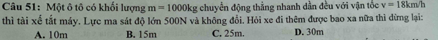 Một ô tô có khối lượng m=1000kg chuyển động thẳng nhanh dần đều với vận tốc v=18km/h
thì tài xế tắt máy. Lực ma sát độ lớn 500N và không đổi. Hỏi xe đi thêm được bao xa nữa thì dừng lại:
A. 10m B. 15m C. 25m. D. 30m