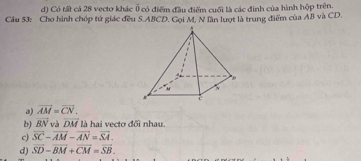 d) Có tất cả 28 vectơ khác vector 0 có điểm đầu điểm cuối là các đinh của hình hộp trên.
Câu 53: Cho hình chóp tứ giác đều S. ABCD. Gọi M, N lần lượt là trung điểm của AB và CD.
a) vector AM=vector CN.
b) vector BN và vector DM là hai vectơ đối nhau.
c) vector SC-vector AM-vector AN=vector SA.
d) vector SD-vector BM+vector CM=vector SB.