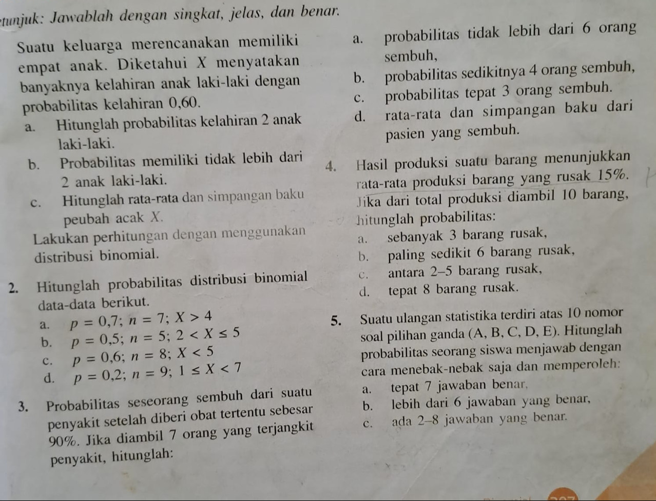 etunjuk: Jawablah dengan singkat, jelas, dan benar.
Suatu keluarga merencanakan memiliki a. probabilitas tidak lebih dari 6 orang
empat anak. Diketahui X menyatakan sembuh,
banyaknya kelahiran anak laki-laki dengan b. probabilitas sedikitnya 4 orang sembuh,
probabilitas kelahiran 0,60. c. probabilitas tepat 3 orang sembuh.
a. Hitunglah probabilitas kelahiran 2 anak d. rata-rata dan simpangan baku dari
laki-laki.
pasien yang sembuh.
b. Probabilitas memiliki tidak lebih dari
4. Hasil produksi suatu barang menunjukkan
2 anak laki-laki.
rata-rata produksi barang yang rusak 15%.
c. Hitunglah rata-rata dan simpangan baku Jika dari total produksi diambil 10 barang,
peubah acak X. hitunglah probabilitas:
Lakukan perhitungan dengan menggunakan
a. sebanyak 3 barang rusak,
distribusi binomial.
b. paling sedikit 6 barang rusak,
2. Hitunglah probabilitas distribusi binomial c. antara 2-5 barang rusak,
data-data berikut. d. tepat 8 barang rusak.
a. p=0,7;n=7;X>4
5. Suatu ulangan statistika terdiri atas 10 nomor
b. p=0,5;n=5;2
soal pilihan ganda (A, B, C, D, E). Hitunglah
c. p=0,6;n=8;X<5</tex> probabilitas seorang siswa menjawab dengan
d. p=0,2;n=9;1≤ X<7</tex> cara menebak-nebak saja dan memperoleh:
3. Probabilitas seseorang sembuh dari suatu a. tepat 7 jawaban benar,
penyakit setelah diberi obat tertentu sebesar b. lebih dari 6 jawaban yang benar,
90%. Jika diambil 7 orang yang terjangkit c. ada 2-8 jawaban yang benar.
penyakit, hitunglah: