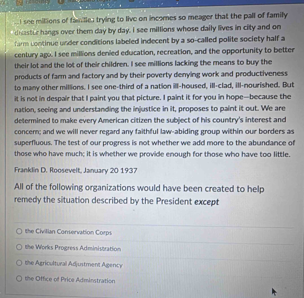 Edcenc
.I see millions of families trying to live on incomes so meager that the pall of family
disaster hangs over them day by day. I see millions whose daily lives in city and on
farm continue under conditions labeled indecent by a so-called polite society half a
century ago. I see millions denied education, recreation, and the opportunity to better
their lot and the lot of their children. I see millions lacking the means to buy the
products of farm and factory and by their poverty denying work and productiveness
to many other millions. I see one-third of a nation ill-housed, ill-clad, ill-nourished. But
it is not in despair that I paint you that picture. I paint it for you in hope—because the
nation, seeing and understanding the injustice in it, proposes to paint it out. We are
determined to make every American citizen the subject of his country's interest and
concern; and we will never regard any faithful law-abiding group within our borders as
superfluous. The test of our progress is not whether we add more to the abundance of
those who have much; it is whether we provide enough for those who have too little.
Franklin D. Roosevelt, January 20 1937
All of the following organizations would have been created to help
remedy the situation described by the President except
the Civilian Conservation Corps
the Works Progress Administration
the Agricultural Adjustment Agency
the Office of Price Adminstration