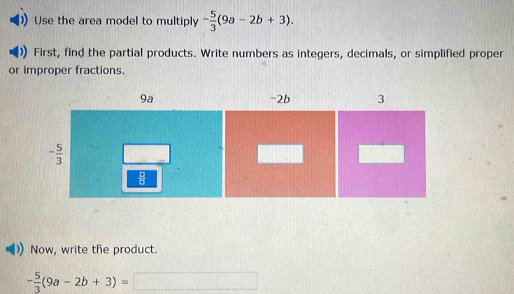 Use the area model to multiply - 5/3 (9a-2b+3).
First, find the partial products. Write numbers as integers, decimals, or simplified proper
or improper fractions.
Now, write the product.
- 5/3 (9a-2b+3)=□