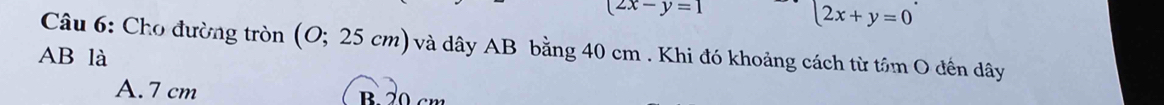 (2x-y=1
2x+y=0^^. 
* Câu 6: Cho đường tròn (O;25cm) và dây AB bằng 40 cm. Khi đó khoảng cách từ tâm O đến dây
AB là
A. 7 cm B. 20 cm