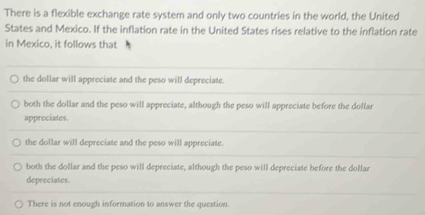 There is a flexible exchange rate system and only two countries in the world, the United
States and Mexico. If the inflation rate in the United States rises relative to the inflation rate
in Mexico, it follows that
the dollar will appreciate and the peso will depreciate.
both the dollar and the peso will appreciate, although the peso will appreciate before the dollar
appreciates.
the dollar will depreciate and the peso will appreciate.
both the dollar and the peso will depreciate, although the peso will depreciate before the dollar
depreciates.
There is not enough information to answer the question.