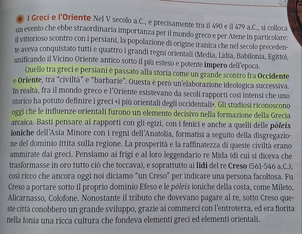 Greci e I’Oriente Nel V secolo a.C., e precisamente tra il 490 e il 479 a.C., si colloca
un evento che ebbe straordinaria importanza per il mondo greco e per Atene in particolare:
il vittorioso scontro con i persiani, la popolazione di origine iranica che nel secolo preceden-
te aveva conquistato tutti e quattro i grandi regni orientali (Media, Lidia, Babilonia, Egitto),
unificando il Vicino Oriente antico sotto il più esteso e potente impero dell’epoca.
Quello tra greci e persiani è passato alla storia come un grande scontro fra Occidente
e Oriente, tra “civiltà” e “barbarie”. Questa è però un’elaborazione ideologica successiva.
In realtà, fra il mondo greco e l’Oriente esistevano da secoli rapporti così intensi che uno
storico ha potuto definire i greci «i più orientali degli occidentali». Gli studiosi riconoscono
oggi che le influenze orientali furono un elemento decisivo nella formazione della Grecia
arcaica. Basti pensare ai rapporti con gli egizi, con i fenici e anche a quelli delle pòleis
ioniche dell’Asia Minore con i regni dell'Anatolia, formatisi a seguito della disgregazio-
ne del dominio ittita sulla regione. La prosperità e la raffinatezza di queste civiltà erano
ammirate dai greci. Pensiamo ai frigi e al loro leggendario re Mida (di cui si diceva che
trasformasse in oro tutto ciò che toccava), e soprattutto ai lidi del re Creso (561-546 a.C.),
così ricco che ancora oggi noi diciamo “un Creso” per indicare una persona facoltosa. Fu
Creso a portare sotto il proprio dominio Efeso e le pòleis ioniche della costa, come Mileto,
Alicarnasso, Colofone. Nonostante il tributo che dovevano pagare al re, sotto Creso que-
ste città conobbero un grande sviluppo, grazie ai commerci con l’entroterra, ed era fiorita
nella Ionia una ricca cultura che fondeva elementi greci ed elementi orientali.