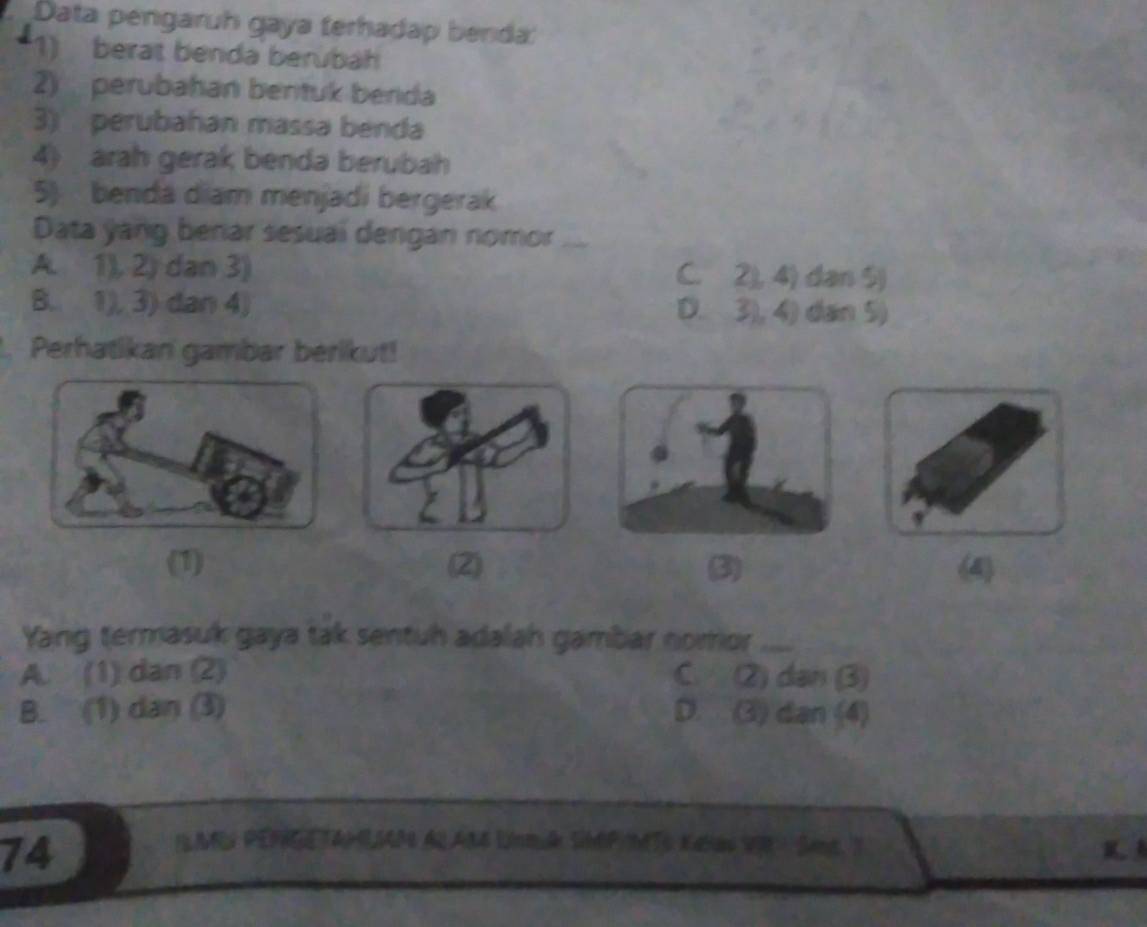 Data pengaruh gaya terhadap benda:
1) berat benda berübah
2) perubahan bentuk berida
3) perubahan massa benda
4) arah gerak benda berubah
5) benda diam menjadi bergerak
Data yang berar sesuaí dengan nomor_
A. 1), 2, dan 3) C. 2), 4) dan 5)
B. 1), 3) dan 4) D. 3), 4) dan 5)
Perhatikan gambar berikut!
(1) (2) (3) (4)
Yang termasuk gaya tak sentuh adalah gambar nomor_
A. (1) dan (2) C. (2) dan (3)
B. (1) dan (3) D. (3) dan (4)
74
LAR PERRTANLIAP AL A84 Unmuk SNEP/MTo Kalas V0 Sane