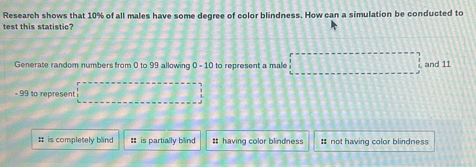 Research shows that 10% of all males have some degree of color blindness. How can a simulation be conducted to
test this statistic?
Generate random numbers from 0 to 99 allowing 0 - 10 to represent a male , and 11
- 99 to represent |.
is completely blind is partially blind having color blindness not having color blindness