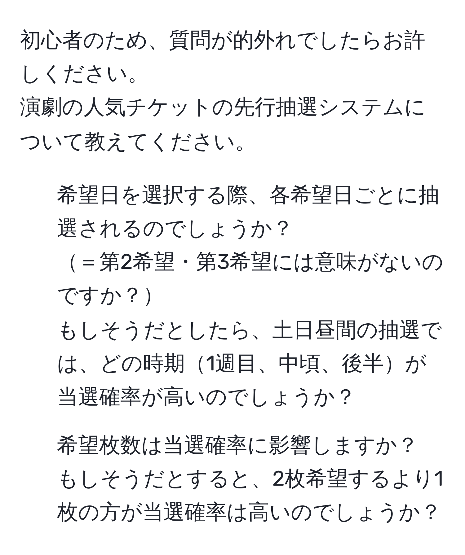 初心者のため、質問が的外れでしたらお許しください。  
演劇の人気チケットの先行抽選システムについて教えてください。  
1. 希望日を選択する際、各希望日ごとに抽選されるのでしょうか？  
＝第2希望・第3希望には意味がないのですか？  
もしそうだとしたら、土日昼間の抽選では、どの時期1週目、中頃、後半が当選確率が高いのでしょうか？  
2. 希望枚数は当選確率に影響しますか？  
もしそうだとすると、2枚希望するより1枚の方が当選確率は高いのでしょうか？