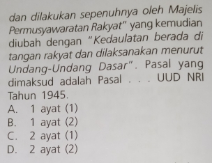 dan dilakukan sepenuhnya oleh Majelis
Permusyawaratan Rakyat”' yang kemudian
diubah dengan “Kedaulatan berada di
tangan rakyat dan dilaksanakan menurut
Undang-Undang Dasar”. Pasal yang
dimaksud adalah Pasal . . . UUD NRI
Tahun 1945.
A. 1 ayat (1)
B. 1 ayat (2)
C. 2 ayat (1)
D. 2 ayat (2)