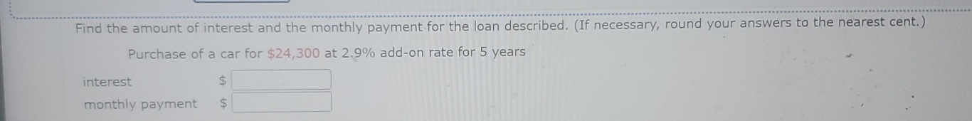 Find the amount of interest and the monthly payment for the loan described. (If necessary, round your answers to the nearest cent.) 
Purchase of a car for $24,300 at 2.9% add-on rate for 5 years
interest $
monthly payment S