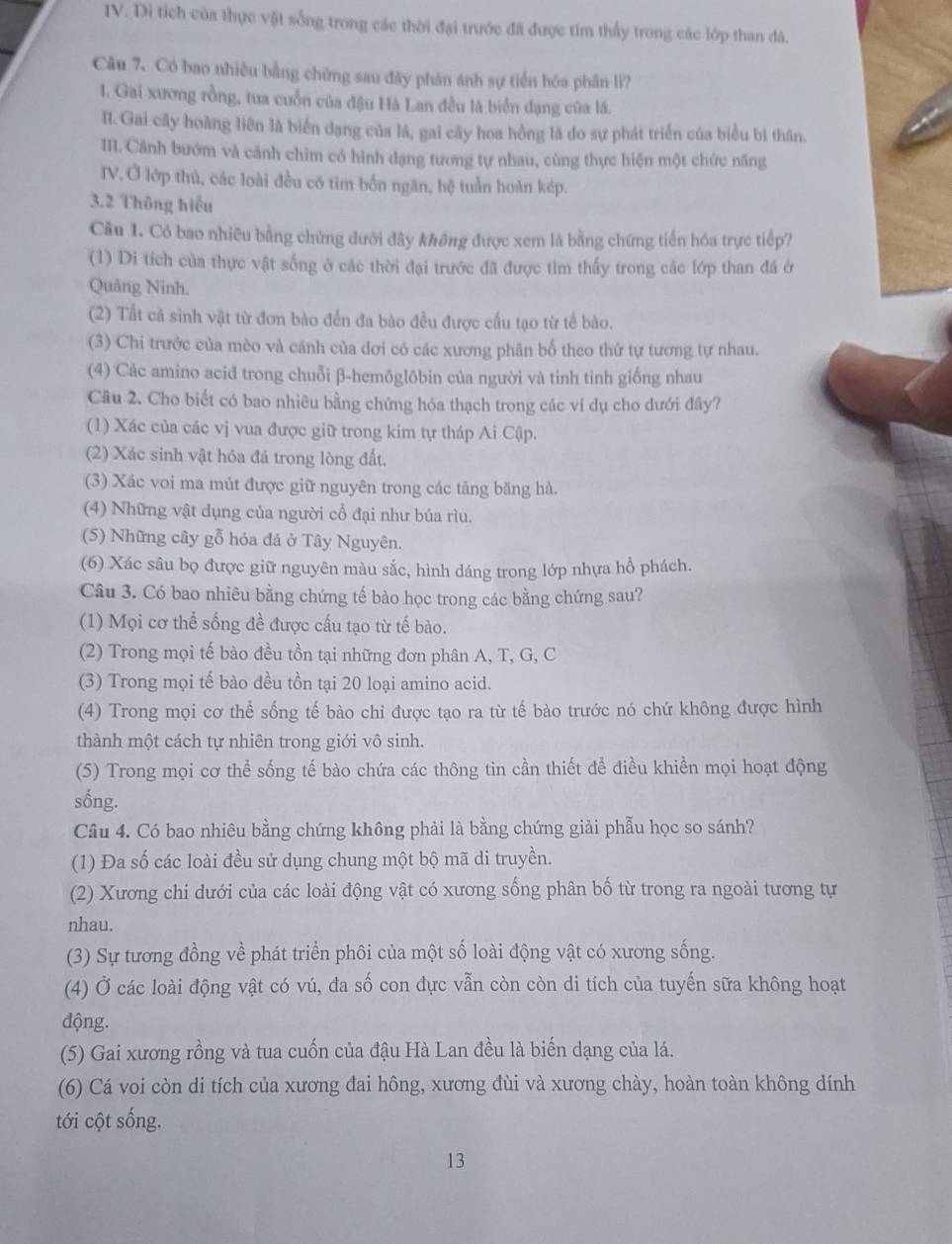Di tích của thực vật sống trong các thời đại trước đã được tim thấy trong các lớp than đá.
Câu 7. Có bao nhiều bằng chứng sau đây phân ánh sự tiển hóa phân li?
1. Gai xương rồng, tua cuốn của đậu Hà Lan đều là biển đạng của lá.
II. Gai cây hoàng liên là biển dạng của lá, gai cây hoa hồng là do sự phát triển của biểu bì thân.
III. Cảnh bướm và cảnh chim có hình dạng tương tự nhau, cùng thực hiện một chức năng
IV. Ở lớp thủ, các loài đều có tim bốn ngăn, hệ tuần hoàn kép.
3.2 Thông hiếu
Câu 1. Có bao nhiều bằng chứng dưới đây không được xem là bằng chứng tiến hóa trực tiếp?
(1) Di tích của thực vật sống ở các thời đại trước đã được tìm thấy trong các lớp than đá ở
Quâng Ninh.
(2) Tất cả sinh vật từ đơn bào đến đa bào đều được cấu tạo từ tế bào.
(3) Chi trước của mèo và cánh của dơi có các xương phân bố theo thứ tự tương tự nhau.
(4) Các amino acid trong chuỗi β-hemôglôbin của người và tinh tinh giống nhau
Câu 2. Cho biết có bao nhiêu bằng chứng hóa thạch trong các ví dụ cho dưới đây?
(1) Xác của các vị vua được giữ trong kim tự tháp Ai Cập.
(2) Xác sinh vật hóa đá trong lòng đất.
(3) Xác voi ma mút được giữ nguyên trong các tảng băng hà.
(4) Những vật dụng của người cổ đại như búa rìu.
(5) Những cây gỗ hóa đá ở Tây Nguyên.
(6) Xác sâu bọ được giữ nguyên màu sắc, hình dáng trong lớp nhựa hồ phách.
Câu 3. Có bao nhiêu bằng chứng tế bào học trong các bằng chứng sau?
(1) Mọi cơ thể sống đề được cấu tạo từ tế bào.
(2) Trong mọi tế bào đều tồn tại những đơn phân A, T, G, C
(3) Trong mọi tế bào đều tồn tại 20 loại amino acid.
(4) Trong mọi cơ thể sống tế bào chi được tạo ra từ tế bào trước nó chứ không được hình
thành một cách tự nhiên trong giới vô sinh.
(5) Trong mọi cơ thể sống tế bào chứa các thông tin cần thiết để điều khiền mọi hoạt động
sống.
Câu 4. Có bao nhiêu bằng chứng không phải là bằng chứng giải phẫu học so sánh?
(1) Đa số các loài đều sử dụng chung một bộ mã di truyền.
(2) Xương chi dưới của các loài động vật có xương sống phân bố từ trong ra ngoài tương tự
nhau.
(3) Sự tương đồng về phát triển phôi của một số loài động vật có xương sống.
(4) Ở các loài động vật có vú, đa số con đực vẫn còn còn di tích của tuyến sữa không hoạt
động.
(5) Gai xương rồng và tua cuốn của đậu Hà Lan đều là biến dạng của lá.
(6) Cá voi còn di tích của xương đai hông, xương đùi và xương chày, hoàn toàn không dính
tới cột sống.
13