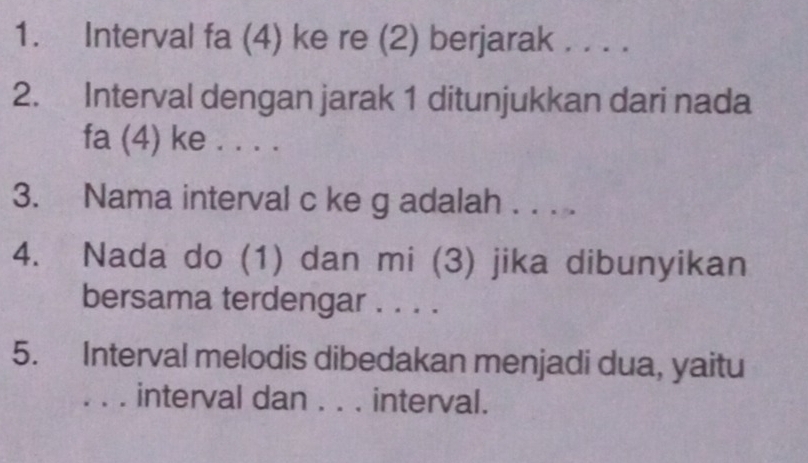 Interval fa (4) ke re (2) berjarak . . . . 
2. Interval dengan jarak 1 ditunjukkan dari nada 
fa (4) ke . . . . 
3. Nama interval c ke g adalah . . . . 
4. Nada do (1) dan mi (3) jika dibunyikan 
bersama terdengar . . . . 
5. Interval melodis dibedakan menjadi dua, yaitu 
_ interval dan . . . interval.