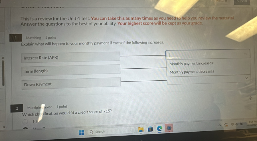 Suom 
This is a review for the Unit 4 Test. You can take this as many times as you need to help you review the material. 
Answer the questions to the best of your ability. Your highest score will be kept as your grade. 
1 Matching 1 point 
Explain what will happen to your monthly payment if each of the following increases. 
Interest Rate (APR) 
Monthly payment increases 
Term (length) 
Monthly payment decreases 
Down Payment 
2 Multiple noice 1 point 
Which classification would fit a credit score of 715? 
Fa 
11/ 0202 
Search