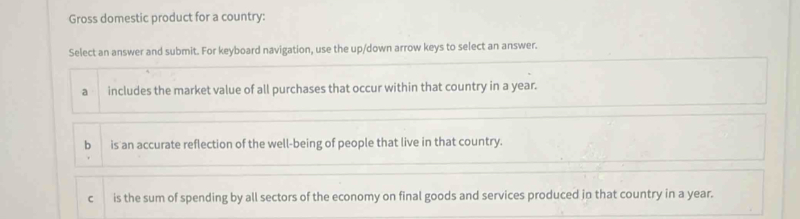 Gross domestic product for a country:
Select an answer and submit. For keyboard navigation, use the up/down arrow keys to select an answer.
a includes the market value of all purchases that occur within that country in a year.
bì is an accurate reflection of the well-being of people that live in that country.
C is the sum of spending by all sectors of the economy on final goods and services produced in that country in a year.