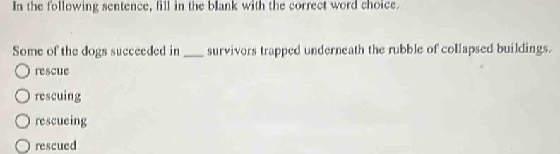 In the following sentence, fill in the blank with the correct word choice.
Some of the dogs succeeded in _survivors trapped underneath the rubble of collapsed buildings.
rescue
rescuing
rescueing
rescued