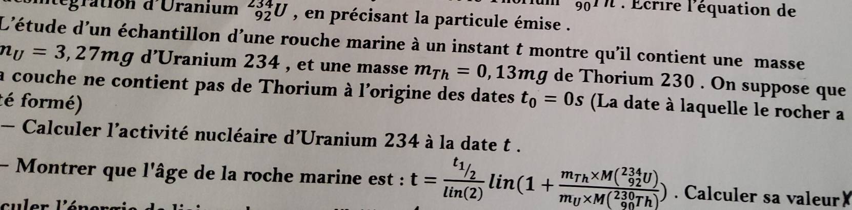 90^(1/l) : Écrire l'équation de 
tégration d'Uranium _(92)^(234)U , en précisant la particule émise . 
L'étude d'un échantillon d’une rouche marine à un instant t montre qu'il contient une masse
n_U=3,27mgd'U franium 234 , et une masse m_Th=0, 13mg de Thorium 230. On suppose que 
la couche ne contient pas de Thorium à l'origine des dates 
té formé) t_0=0s (La date à laquelle le rocher a 
- Calculer l'activité nucléaire d'Uranium 234 à la date t. 
- Montrer que l'âge de la roche marine est : t=frac t_1/2lin(2)lin(1+frac m_Th* M(^234_92U)m_U* M(_(90)^(230)Th)). Calculer sa valeur